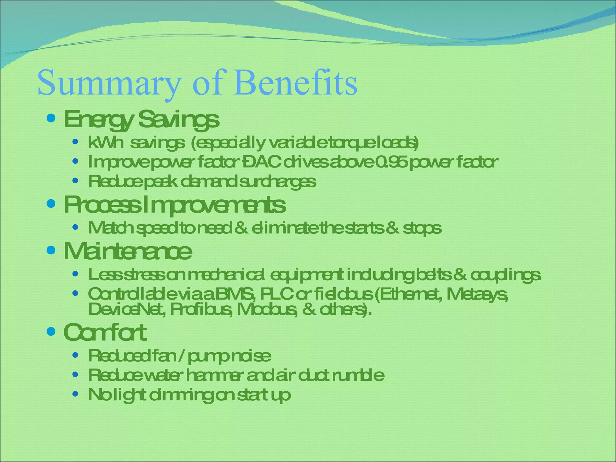 Summary of Benefits Energy Savings kWh  savings  (especially variable torque loads) Improve power factor – AC drives above 0.95 power factor  Reduce peak demand surcharges Process Improvements Match speed to need & eliminate the starts & stops  Maintenance  Less stress on mechanical equipment including belts & couplings. Controllable via a BMS, PLC or fieldbus (Ethernet, Metasys, DeviceNet, Profibus, Modbus, & others). Comfort Reduced fan / pump noise  Reduce water hammer and air duct rumble No light dimming on start up 