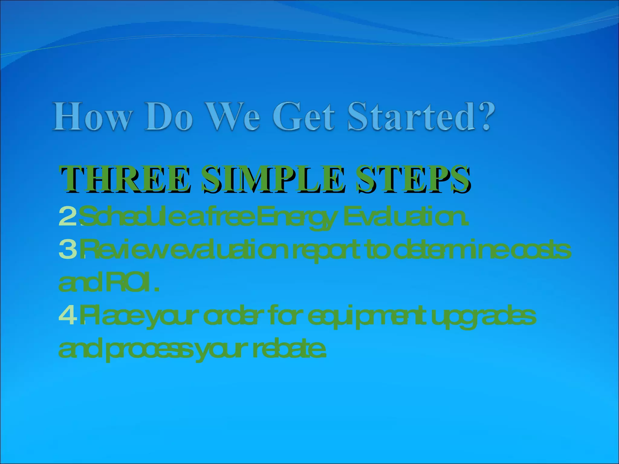 THREE SIMPLE STEPS Schedule a free Energy Evaluation. Review evaluation report to determine costs and ROI. Place your order for equipment upgrades and process your rebate.  