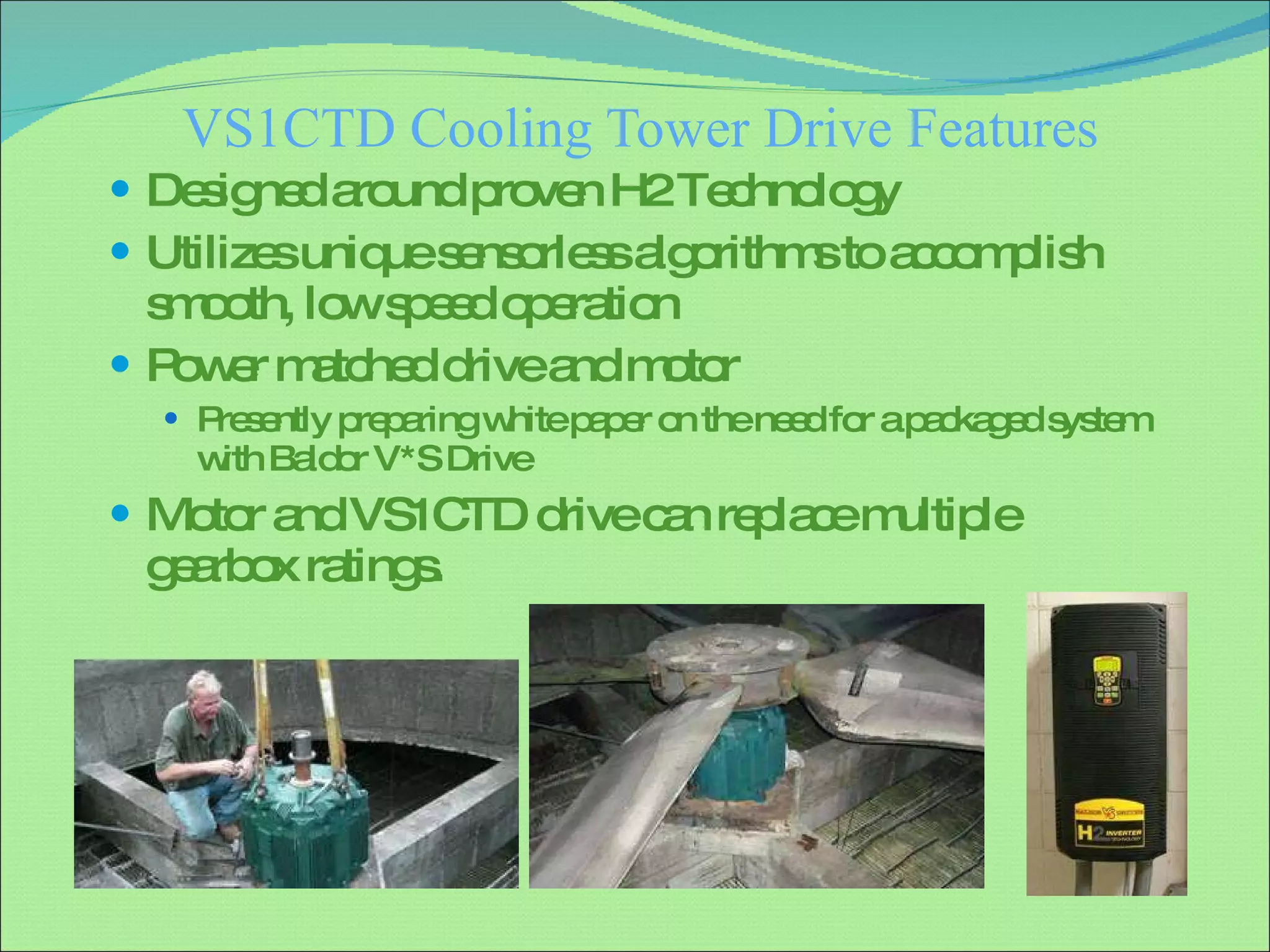 VS1CTD Cooling Tower Drive Features Designed around proven H2 Technology Utilizes unique sensorless algorithms to accomplish smooth, low speed operation Power matched drive and motor Presently preparing white paper on the need for a packaged system with Baldor V*S Drive Motor and VS1CTD drive can replace multiple gearbox ratings. 