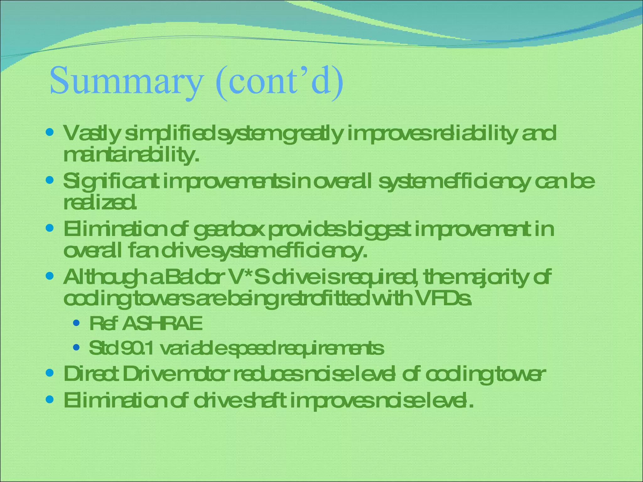 Summary (cont’d) Vastly simplified system greatly improves reliability and maintainability. Significant improvements in overall system efficiency can be realized. Elimination of gearbox provides biggest improvement in overall fan drive system efficiency. Although a Baldor V*S drive is required, the majority of cooling towers are being retrofitted with VFDs. Ref ASHRAE Std 90.1 variable speed requirements Direct Drive motor reduces noise level of cooling tower Elimination of drive shaft improves noise level. 