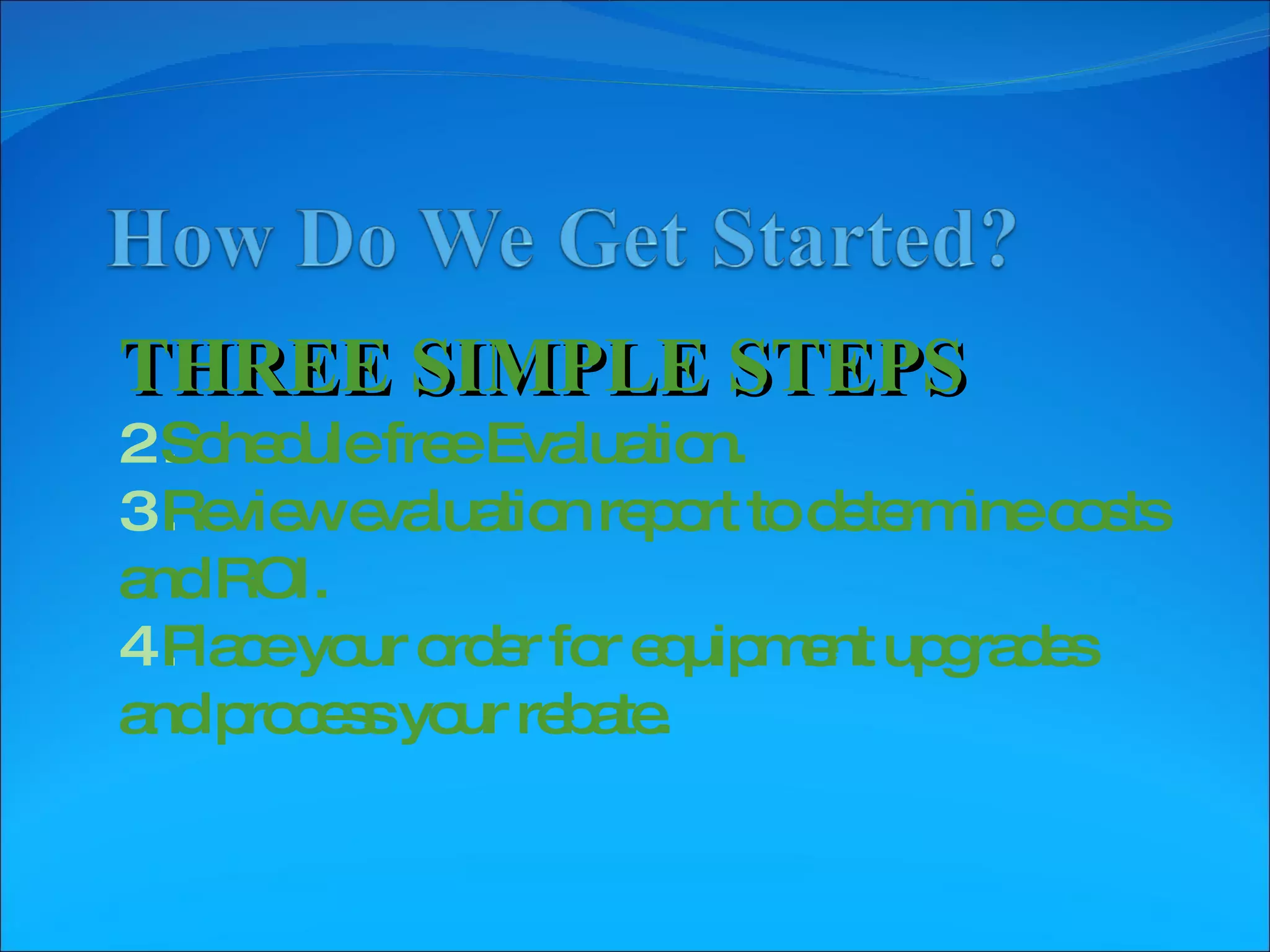 THREE SIMPLE STEPS Schedule free Evaluation. Review evaluation report to determine costs and ROI. Place your order for equipment upgrades and process your rebate.  