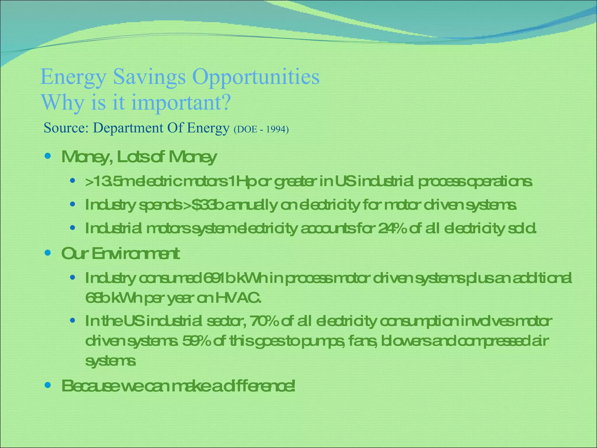 Energy Savings Opportunities Why is it important? Money, Lots of Money >13.5m electric motors 1Hp or greater in US industrial process operations. Industry spends >$33b annually on electricity for motor driven systems. Industrial motors system electricity accounts for 24% of all electricity sold. Our Environment Industry consumed 691b kWh in process motor driven systems plus an additional 68b kWh per year on HVAC.  In the US industrial sector, 70% of all electricity consumption involves motor driven systems. 59% of this goes to pumps, fans, blowers and compressed air systems . Because we can make a difference! Source: Department Of Energy  (DOE - 1994) 