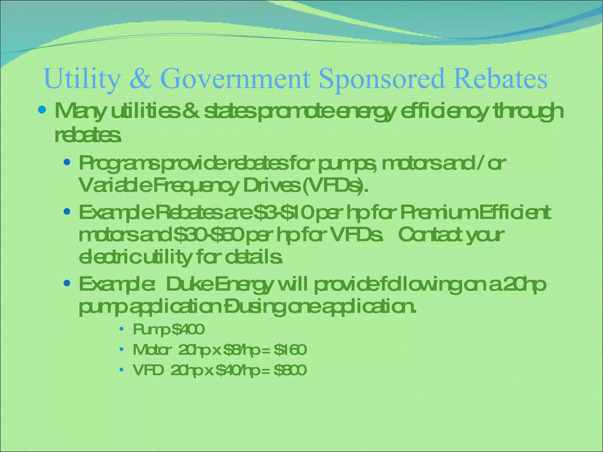 Utility & Government Sponsored Rebates Many utilities & states promote energy efficiency through rebates. Programs provide rebates for pumps, motors and / or Variable Frequency Drives (VFDs). Example Rebates are $3-$10 per hp for Premium Efficient motors and $30-$50 per hp for VFDs.  Contact your electric utility for details. Example:  Duke Energy will provide following on a 20hp pump application – using one application. Pump $400 Motor  20hp x $8/hp = $160 VFD  20hp x $40/hp = $800 