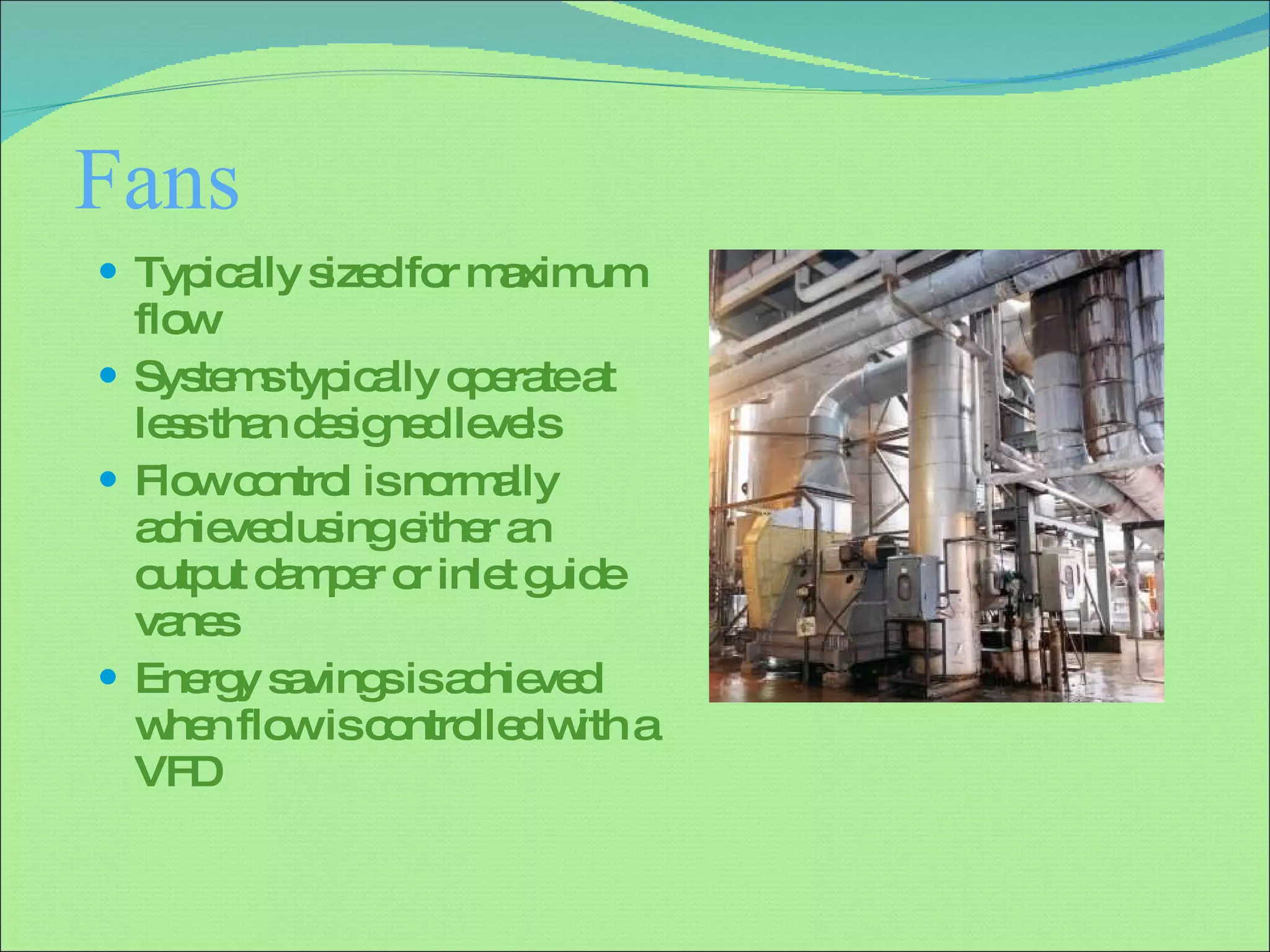 Fans Typically sized for maximum flow Systems typically operate at less than designed levels Flow control is normally achieved using either an output damper or inlet guide vanes Energy savings is achieved when flow is controlled with a VFD 