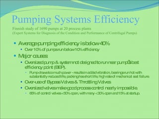 Pumping Systems Efficiency  Average pumping efficiency is below 40% Over 10% of pumps run below 10% efficiency Major causes: Oversized pump & system not designed to run near pump’s best efficiency point (BEP). Pump draws too much power - results in added vibration, bearings run hot with substantially reduced life, packing has short life, high rate of mechanical seal failure. Over-use of Bypass Valves & Throttling Valves Oversized valves make good process control nearly impossible. 65% of control valves <50% open, with many <30% open and 15% at startup. Finnish study of 1690 pumps at 20 process plants  (Expert Systems for Diagnosis of the Condition and Performance of Centrifugal Pumps)  