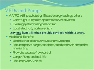 VFDs and Pumps A VFD will provide significant energy savings when: Centrifugal Pumps are operated at low flow rates Existing system has bypass control Local electricity costs are high Any  one  item will often provide payback within 2 years. Additional Benefits  Elimination of expensive valves and valve control Reduces power surges and stress associated with across the line starting Provides accurate flow control Longer Pump and seal life Reduced wear & noise 
