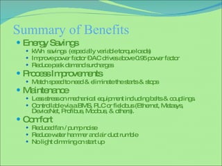 Summary of Benefits Energy Savings kWh  savings  (especially variable torque loads) Improve power factor – AC drives above 0.95 power factor  Reduce peak demand surcharges Process Improvements Match speed to need & eliminate the starts & stops  Maintenance  Less stress on mechanical equipment including belts & couplings. Controllable via a BMS, PLC or fieldbus (Ethernet, Metasys, DeviceNet, Profibus, Modbus, & others). Comfort Reduced fan / pump noise  Reduce water hammer and air duct rumble No light dimming on start up 
