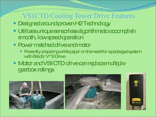 VS1CTD Cooling Tower Drive Features Designed around proven H2 Technology Utilizes unique sensorless algorithms to accomplish smooth, low speed operation Power matched drive and motor Presently preparing white paper on the need for a packaged system with Baldor V*S Drive Motor and VS1CTD drive can replace multiple gearbox ratings. 