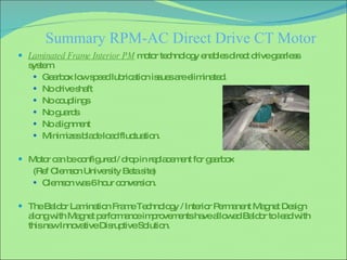 Summary RPM-AC Direct Drive CT Motor Laminated Frame Interior PM  motor technology enables direct drive gearless system. Gearbox low speed lubrication issues are eliminated.  No drive shaft No couplings No guards No alignment Minimizes blade load fluctuation. Motor can be configured / drop in replacement for gearbox  (Ref Clemson University Beta site) Clemson was 6 hour conversion. The Baldor Lamination Frame Technology / Interior Permanent Magnet Design along with Magnet performance improvements have allowed Baldor to lead with this new Innovative Disruptive Solution. 