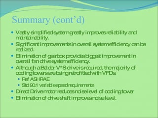 Summary (cont’d) Vastly simplified system greatly improves reliability and maintainability. Significant improvements in overall system efficiency can be realized. Elimination of gearbox provides biggest improvement in overall fan drive system efficiency. Although a Baldor V*S drive is required, the majority of cooling towers are being retrofitted with VFDs. Ref ASHRAE Std 90.1 variable speed requirements Direct Drive motor reduces noise level of cooling tower Elimination of drive shaft improves noise level. 