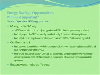 Energy Savings Opportunities Why is it important? Money, Lots of Money >13.5m electric motors 1Hp or greater in US industrial process operations. Industry spends >$33b annually on electricity for motor driven systems. Industrial motors system electricity accounts for 24% of all electricity sold. Our Environment Industry consumed 691b kWh in process motor driven systems plus an additional 68b kWh per year on HVAC.  In the US industrial sector, 70% of all electricity consumption involves motor driven systems. 59% of this goes to pumps, fans, blowers and compressed air systems . Because we can make a difference! Source: Department Of Energy  (DOE - 1994) 