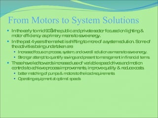 From Motors to System Solutions In the early to mid 90’s the public and private sector focused on lighting & motor efficiency as primary means to save energy. In the past 4 years the market is shifting to more of a system solution. Some of the activities being undertaken are: Increased focus on process, system, and overall solution as means to save energy. Stronger attempt to quantify savings and present to management in financial terms. These have led towards increased use of variable speed drives and motion controls to achieve process improvements, improve quality & reduce costs. better matching of pumps & motors to the load requirements Operating equipment at optimal speeds 