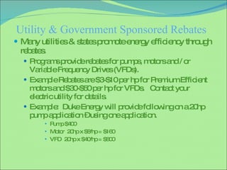 Utility & Government Sponsored Rebates Many utilities & states promote energy efficiency through rebates. Programs provide rebates for pumps, motors and / or Variable Frequency Drives (VFDs). Example Rebates are $3-$10 per hp for Premium Efficient motors and $30-$50 per hp for VFDs.  Contact your electric utility for details. Example:  Duke Energy will provide following on a 20hp pump application – using one application. Pump $400 Motor  20hp x $8/hp = $160 VFD  20hp x $40/hp = $800 