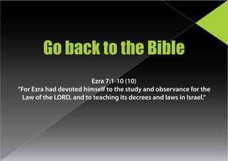 Go back to the Bible
                         Ezra 7:1-10 (10)
“For Ezra had devoted himself to the study and observance for the
  Law of the LORD, and to teaching its decrees and laws in Israel.“
 