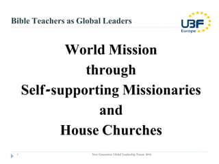 Bible Teachers as Global Leaders


            World Mission
               through
     Self-supporting Missionaries
                 and
           House Churches
 1                   New Generation Global Leadership Forum 2010
 