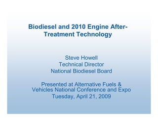 Biodiesel and 2010 Engine After­ 
     Treatment Technology 


             Steve Howell 
           Technical Director 
        National Biodiesel Board 

    Presented at Alternative Fuels & 
 Vehicles National Conference and Expo 
         Tuesday, April 21, 2009
 