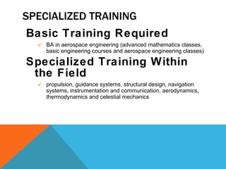 SPECIALIZED TRAINING Basic Training Required BA in aerospace engineering (advanced mathematics classes, basic engineering courses and aerospace engineering classes) Specialized Training Within the Field propulsion, guidance systems, structural design, navigation systems, instrumentation and communication, aerodynamics, thermodynamics and celestial mechanics 