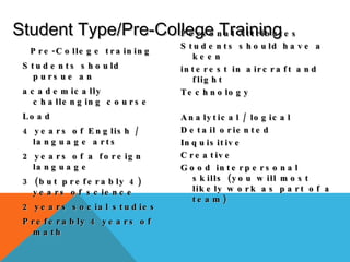 Pre-College training Students should pursue an academically challenging course Load 4 years of English / language arts 2 years of a foreign language 3 (but preferably 4) years of science 2 years social studies Preferably 4 years of math  Student Type/Pre-College Training Personal Attributes Students should have a keen interest in aircraft and flight Technology Analytical / logical Detail oriented Inquisitive Creative Good interpersonal skills (you will most likely work as part of a team) 