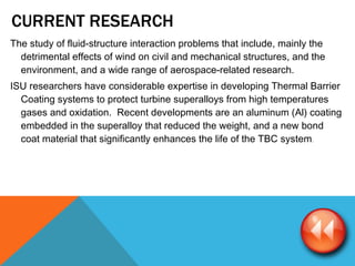 CURRENT RESEARCH  The study of fluid-structure interaction problems that include, mainly the detrimental effects of wind on civil and mechanical structures, and the environment, and a wide range of aerospace-related research. ISU researchers have considerable expertise in developing Thermal Barrier Coating systems to protect turbine superalloys from high temperatures gases and oxidation.  Recent developments are an aluminum (Al) coating embedded in the superalloy that reduced the weight, and a new bond coat material that significantly enhances the life of the TBC system . 