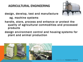 AGRICULTURAL ENGINEERING design, develop, test and manufacture  ag. machine systems handle, store, process and enhance or protect the quality of agricultural commodities and processed products design environment control and housing systems for plant and animal production www.ndsu.edu   Accessed on 6-16-10 