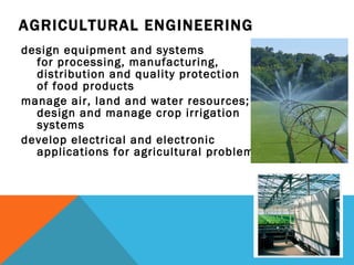 AGRICULTURAL ENGINEERING design equipment and systems  for processing, manufacturing,  distribution and quality protection  of food products manage air, land and water resources; design and manage crop irrigation  systems develop electrical and electronic  applications for agricultural problems 