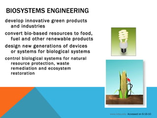 BIOSYSTEMS ENGINEERING develop innovative green products and industries  convert bio-based resources to food, fuel and other renewable products design new generations of devices or systems for biological systems control biological systems for natural resource protection, waste remediation and ecosystem restoration www.ndsu.edu   Accessed on 6-16-10 