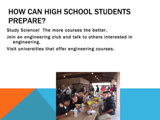 HOW CAN HIGH SCHOOL STUDENTS PREPARE? Study Science!  The more courses the better. Join an engineering club and talk to others interested in engineering. Visit universities that offer engineering courses.  