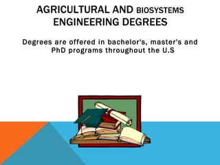 AGRICULTURAL AND  BIOSYSTEMS  ENGINEERING DEGREES Degrees are offered in bachelor's, master's and PhD programs throughout the U.S  