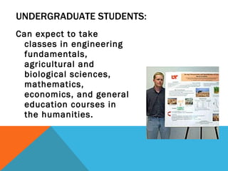 UNDERGRADUATE STUDENTS: Can expect to take classes in engineering fundamentals, agricultural and biological sciences, mathematics, economics, and general education courses in the humanities.  