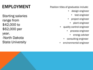 EMPLOYMENT  Position titles of graduates include:  design engineer test engineer project engineer plant engineer quality control engineer process engineer energy adviser consulting engineer  environmental engineer Starting salaries range from $42,000 to $62,000 per year.  -North Dakota State University 