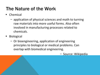 The Nature of the Work Chemical application of physical sciences and math to turning raw materials into more useful forms. Also often involved in manufacturing processes related to chemicals. Biological Or bioengineering, application of engineering principles to biological or medical problems. Can overlap with biomedical engineering. Source: Wikipedia 