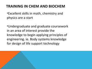 TRAINING IN CHEM AND BIOCHEM  Excellent skills in math, chemistry and physics are a start Undergraduate and graduate coursework in an area of interest provide the knowledge to begin applying principles of engineering. ie. Body systems knowledge for design of life support technology 