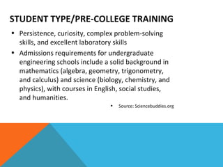 STUDENT TYPE/PRE-COLLEGE TRAINING Persistence, curiosity, complex problem-solving skills, and excellent laboratory skills Admissions requirements for undergraduate engineering schools include a solid background in mathematics (algebra, geometry, trigonometry, and calculus) and science (biology, chemistry, and physics), with courses in English, social studies, and humanities. Source: Sciencebuddies.org 
