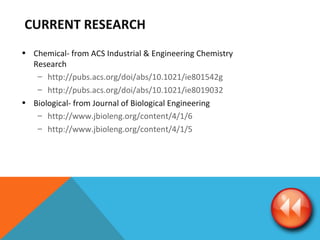 CURRENT RESEARCH  Chemical- from ACS Industrial & Engineering Chemistry Research http://pubs.acs.org/doi/abs/10.1021/ie801542g http://pubs.acs.org/doi/abs/10.1021/ie8019032 Biological- from Journal of Biological Engineering http://www.jbioleng.org/content/4/1/6 http://www.jbioleng.org/content/4/1/5 