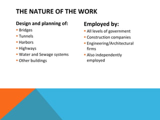 THE NATURE OF THE WORK Design and planning of: Bridges Tunnels Harbors Highways Water and Sewage systems Other buildings Employed by: All levels of government Construction companies Engineering/Architectural firms Also independently employed 