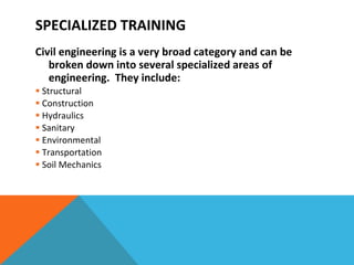 SPECIALIZED TRAINING Civil engineering is a very broad category and can be broken down into several specialized areas of engineering.  They include: Structural  Construction Hydraulics Sanitary Environmental Transportation Soil Mechanics 