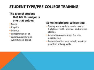 STUDENT TYPE/PRE-COLLEGE TRAINING The type of student that fits this major is one that enjoys: Math Physics Science combination of all communicating and working as a group    Some helpful pre-college tips: Taking advanced classes in  many high level math, science, and physics classes Attend summer camps for pre-engineering Be involved in clubs to help work on problem solving skills 