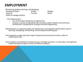 EMPLOYMENT  Monitoring, guiding, devising, and designing -Building of roads -Girders -Bridges -Airports -Tunnels  -Dams -Water & sewage systems  Civil engineering is  one of the oldest disciplines of engineering contains a variety of specialties like structural, water related, environmental, architectural, transportation and geo-technical engineering Administrative or supervisory jobs are held by many civil engineers while others work in devising, composing, constructing, researching and teaching jobs. Civil engineers usually work near major industrial and commercial centers, often at construction sites.  Some projects are situated in remote areas or in foreign countries. In some jobs, civil engineers move from place to place to work on different projects. 