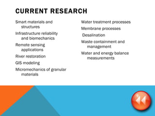 CURRENT RESEARCH  Smart materials and  structures    Infrastructure reliability  and biomechanics    Remote sensing applications    River restoration  GIS modeling               Micromechanics of granular materials Water treatment processes  Membrane processes Desalination      Waste containment and management  Water and energy balance measurements        