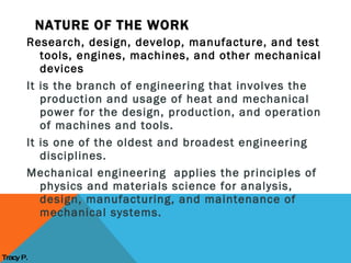 Research, design, develop, manufacture, and test tools, engines, machines, and other mechanical devices It is the branch of engineering that involves the production and usage of heat and mechanical power for the design, production, and operation of machines and tools. It is one of the oldest and broadest engineering disciplines. Mechanical engineering  applies the principles of physics and materials science for analysis, design, manufacturing, and maintenance of mechanical systems.  NATURE OF THE WORK Tracy P. 