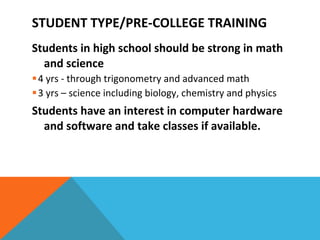 Students in high school should be strong in math and science 4 yrs - through trigonometry and advanced math 3 yrs – science including biology, chemistry and physics Students have an interest in computer hardware and software and take classes if available. STUDENT TYPE/PRE-COLLEGE TRAINING 