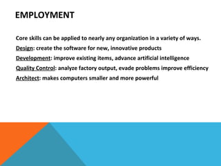 Core skills can be applied to nearly any organization in a variety of ways. Design : create the software for new, innovative products Development : improve existing items, advance artificial intelligence Quality Control : analyze factory output, evade problems improve efficiency Architect : makes computers smaller and more powerful EMPLOYMENT 