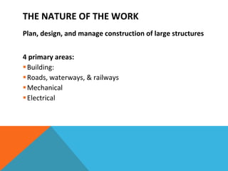 THE NATURE OF THE WORK Plan, design, and manage construction of large structures 4 primary areas: Building:  Roads, waterways, & railways Mechanical Electrical 