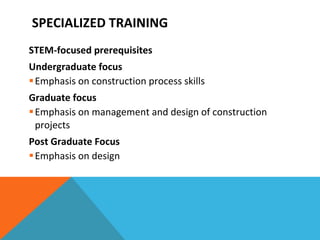 SPECIALIZED TRAINING STEM-focused prerequisites Undergraduate focus Emphasis on construction process skills Graduate focus Emphasis on management and design of construction projects Post Graduate Focus Emphasis on design 