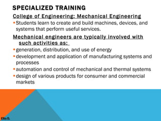 College of Engineering: Mechanical Engineering Students learn to create and build machines, devices, and systems that perform useful services. Mechanical engineers are typically involved with such activities as:  generation, distribution, and use of energy development and application of manufacturing systems and processes automation and control of mechanical and thermal systems design of various products for consumer and commercial markets SPECIALIZED TRAINING Ella S. 