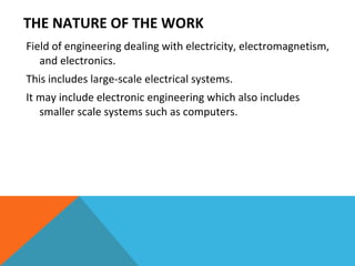THE NATURE OF THE WORK Field of engineering dealing with electricity, electromagnetism, and electronics. This includes large-scale electrical systems.  It may include electronic engineering which also includes smaller scale systems such as computers. 
