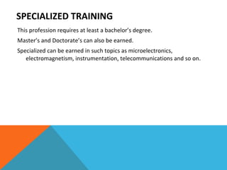 SPECIALIZED TRAINING This profession requires at least a bachelor’s degree.  Master’s and Doctorate’s can also be earned. Specialized can be earned in such topics as microelectronics, electromagnetism, instrumentation, telecommunications and so on. 