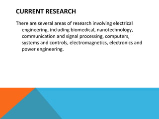 CURRENT RESEARCH  There are several areas of research involving electrical engineering, including biomedical, nanotechnology, communication and signal processing, computers, systems and controls, electromagnetics, electronics and power engineering.  