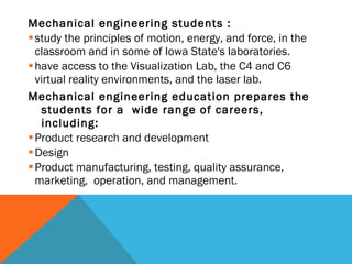 Mechanical engineering students : study the principles of motion, energy, and force, in the classroom and in some of Iowa State's laboratories. have access to the Visualization Lab, the C4 and C6 virtual reality environments, and the laser lab. Mechanical engineering education prepares the students for a  wide range of careers, including: Product research and development Design Product manufacturing, testing, quality assurance, marketing,  operation, and management. 