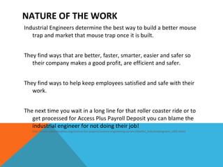 Industrial Engineers determine the best way to build a better mouse trap and market that mouse trap once it is built.  They find ways that are better, faster, smarter, easier and safer so their company makes a good profit, are efficient and safer.  They find ways to help keep employees satisfied and safe with their work. The next time you wait in a long line for that roller coaster ride or to get processed for Access Plus Payroll Deposit you can blame the industrial engineer for not doing their job!   http://www.sciencebuddies.org/science-fair-projects/science-engineering-careers/MatlSci_industrialengineer_c001.shtml NATURE OF THE WORK 